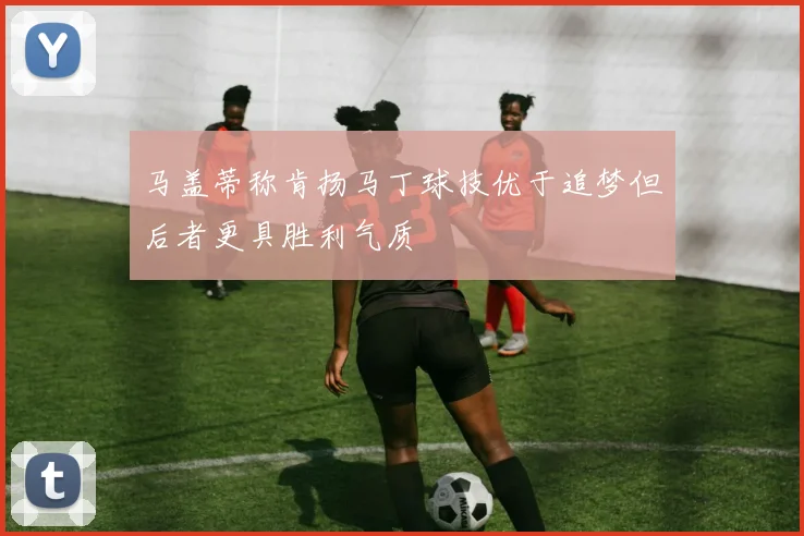 马盖蒂称肯扬马丁球技优于追梦但后者更具胜利气质