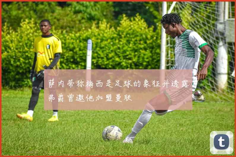 萨内蒂称梅西是足球的象征并透露弗爵曾邀他加盟曼联