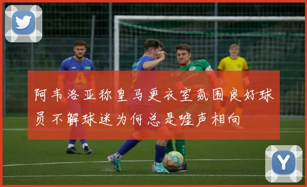 阿韦洛亚称皇马更衣室氛围良好球员不解球迷为何总是嘘声相向