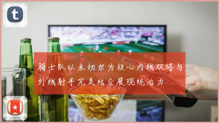 骑士队以米切尔为核心内线双塔与外线射手完美结合展现统治力
