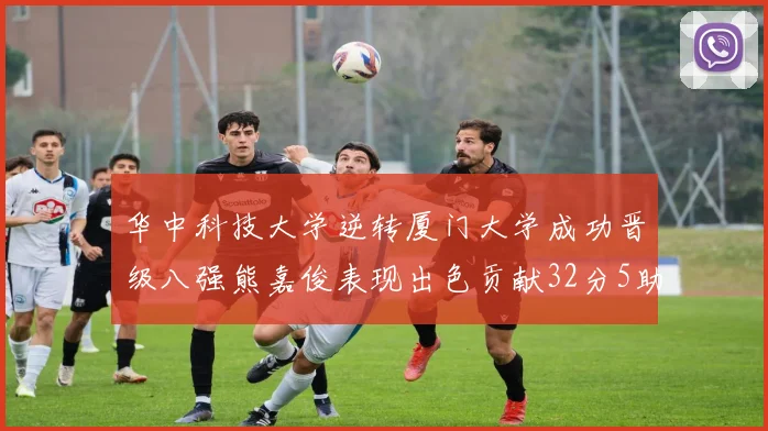 华中科技大学逆转厦门大学成功晋级八强熊嘉俊表现出色贡献32分5助攻5抢断