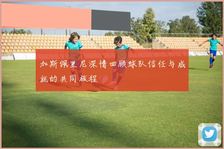 加斯佩里尼深情回顾球队信任与成就的共同旅程