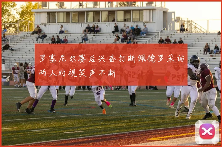 罗塞尼尔赛后兴奋打断佩德罗采访两人对视笑声不断