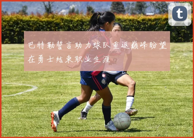 巴特勒誓言助力球队重返巅峰盼望在勇士结束职业生涯