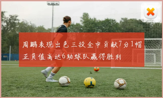 周鹏表现出色三投全中贡献7分1帽正负值高达6助球队赢得胜利