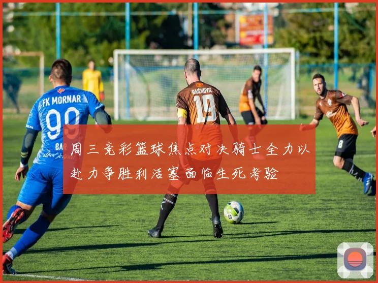 周三竞彩篮球焦点对决骑士全力以赴力争胜利活塞面临生死考验