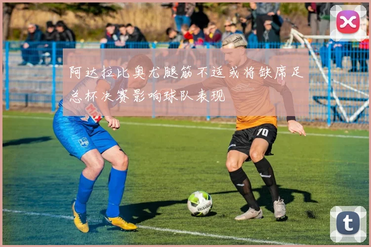 阿达拉比奥尤腿筋不适或将缺席足总杯决赛影响球队表现