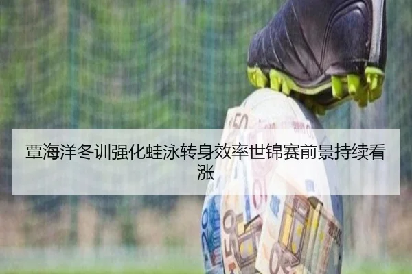 覃海洋冬训强化蛙泳转身效率世锦赛前景持续看涨