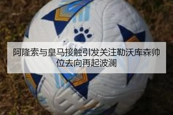 阿隆索与皇马接触引发关注勒沃库森帅位去向再起波澜